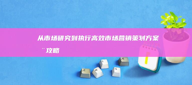 从市场研究到执行：高效市场营销策划方案全攻略